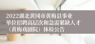 2022湖北黄冈市黄梅县事业单位招聘高层次和急需紧缺人才（黄梅戏剧院）体检公告