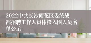 2022中共长沙雨花区委统战部招聘工作人员体检入围人员名单公示