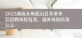 2022湖南永州蓝山县事业单位招聘体检复查、递补体检结果公示