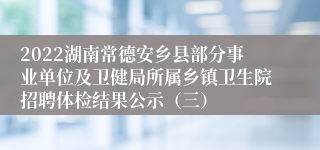 2022湖南常德安乡县部分事业单位及卫健局所属乡镇卫生院招聘体检结果公示（三）