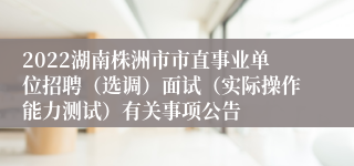 2022湖南株洲市市直事业单位招聘（选调）面试（实际操作能力测试）有关事项公告