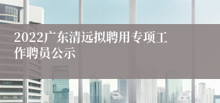 2022广东清远拟聘用专项工作聘员公示