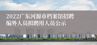 2022广东河源市档案馆招聘编外人员拟聘用人员公示