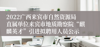 2022广西来宾市自然资源局直属单位来宾市地质勘察院“麒麟英才”引进拟聘用人员公示