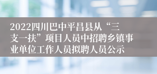 2022四川巴中平昌县从“三支一扶”项目人员中招聘乡镇事业单位工作人员拟聘人员公示