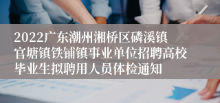 2022广东潮州湘桥区磷溪镇官塘镇铁铺镇事业单位招聘高校毕业生拟聘用人员体检通知
