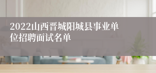 2022山西晋城阳城县事业单位招聘面试名单