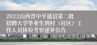 2022山西晋中平遥县第二批招聘大学毕业生到村（社区）工作人员体检考察递补公告