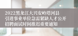 2022黑龙江大兴安岭塔河县引进事业单位急需紧缺人才公开招聘面试时间推迟重要通知