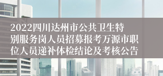 2022四川达州市公共卫生特别服务岗人员招募报考万源市职位人员递补体检结论及考核公告