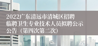 2022广东清远市清城区招聘临聘卫生专业技术人员拟聘公示公告（第四次第二次）