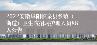 2022安徽阜阳临泉县乡镇（街道）卫生院招聘护理人员88人公告