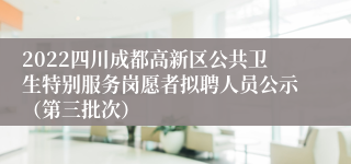 2022四川成都高新区公共卫生特别服务岗愿者拟聘人员公示（第三批次）