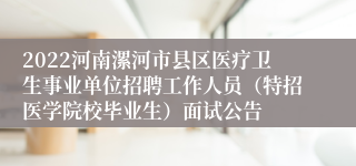 2022河南漯河市县区医疗卫生事业单位招聘工作人员（特招医学院校毕业生）面试公告