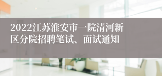 2022江苏淮安市一院清河新区分院招聘笔试、面试通知