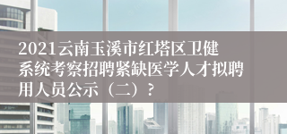 2021云南玉溪市红塔区卫健系统考察招聘紧缺医学人才拟聘用人员公示（二）?