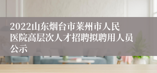 2022山东烟台市莱州市人民医院高层次人才招聘拟聘用人员公示