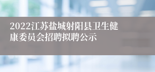 2022江苏盐城射阳县卫生健康委员会招聘拟聘公示