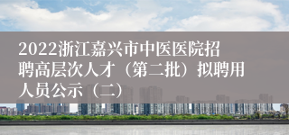 2022浙江嘉兴市中医医院招聘高层次人才（第二批）拟聘用人员公示（二）