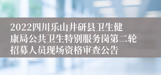 2022四川乐山井研县卫生健康局公共卫生特别服务岗第二轮招募人员现场资格审查公告