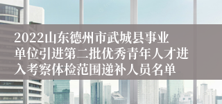 2022山东德州市武城县事业单位引进第二批优秀青年人才进入考察体检范围递补人员名单