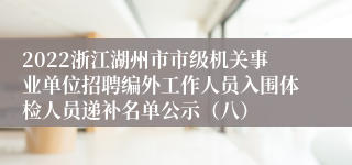 2022浙江湖州市市级机关事业单位招聘编外工作人员入围体检人员递补名单公示（八）