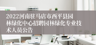 2022河南驻马店市西平县园林绿化中心招聘园林绿化专业技术人员公告