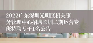 2022广东深圳光明区机关事务管理中心招聘长圳二期运营专班特聘专干1名公告