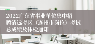 2022广东省事业单位集中招聘清远考区（连州市岗位）考试总成绩及体检通知