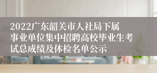 2022广东韶关市人社局下属事业单位集中招聘高校毕业生考试总成绩及体检名单公示