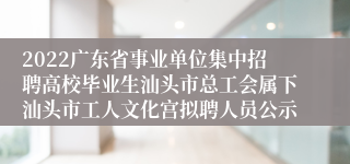 2022广东省事业单位集中招聘高校毕业生汕头市总工会属下汕头市工人文化宫拟聘人员公示