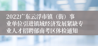 2022广东云浮市镇（街）事业单位引进镇域经济发展紧缺专业人才招聘郁南考区体检通知