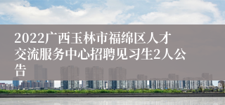 2022广西玉林市福绵区人才交流服务中心招聘见习生2人公告