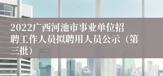 2022广西河池市事业单位招聘工作人员拟聘用人员公示（第三批）