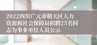 2022四川广元市朝天区人力资源和社会保障局拟聘25名同志为事业单位人员公示