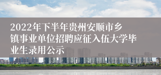2022年下半年贵州安顺市乡镇事业单位招聘应征入伍大学毕业生录用公示