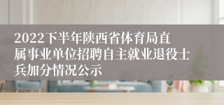 2022下半年陕西省体育局直属事业单位招聘自主就业退役士兵加分情况公示