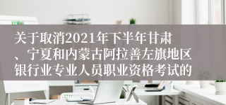 关于取消2021年下半年甘肃、宁夏和内蒙古阿拉善左旗地区银行业专业人员职业资格考试的