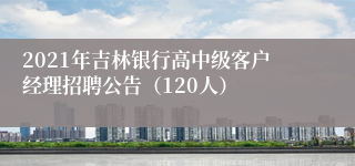 2021年吉林银行高中级客户经理招聘公告（120人）