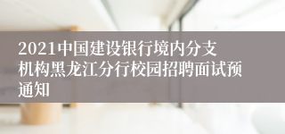 2021中国建设银行境内分支机构黑龙江分行校园招聘面试预通知