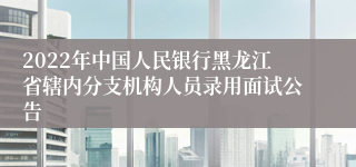 2022年中国人民银行黑龙江省辖内分支机构人员录用面试公告