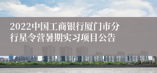 2022中国工商银行厦门市分行星令营暑期实习项目公告