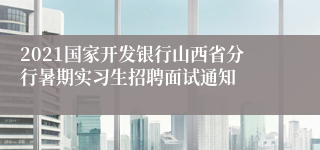 2021国家开发银行山西省分行暑期实习生招聘面试通知