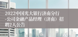 2022中国光大银行济南分行-公司金融产品经理（济南）招聘2人公告