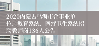 2020内蒙古乌海市企事业单位、教育系统、医疗卫生系统招聘教师岗136人公告