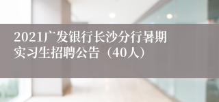 2021广发银行长沙分行暑期实习生招聘公告（40人）