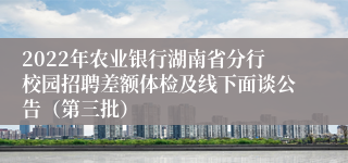 2022年农业银行湖南省分行校园招聘差额体检及线下面谈公告（第三批）