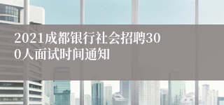 2021成都银行社会招聘300人面试时间通知