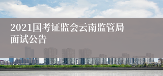 2021国考证监会云南监管局面试公告