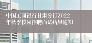 中国工商银行甘肃分行2022年秋季校园招聘面试结果通知